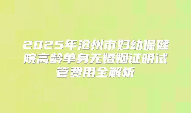 2025年沧州市妇幼保健院高龄单身无婚姻证明试管费用全解析
