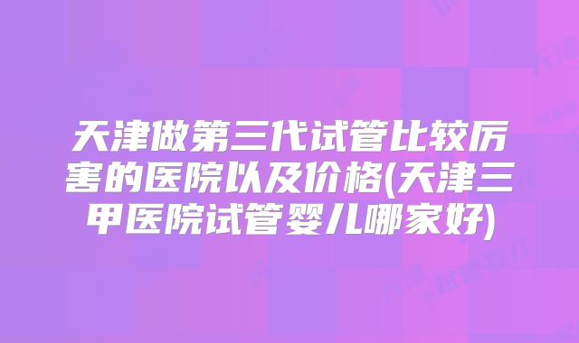 天津做第三代试管比较厉害的医院以及价格(天津三甲医院试管婴儿哪家好)