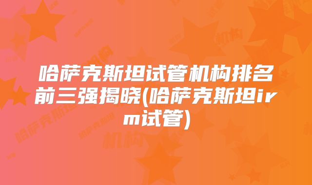 哈萨克斯坦试管机构排名前三强揭晓(哈萨克斯坦irm试管)