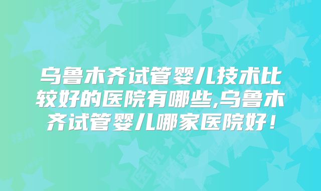 乌鲁木齐试管婴儿技术比较好的医院有哪些,乌鲁木齐试管婴儿哪家医院好！