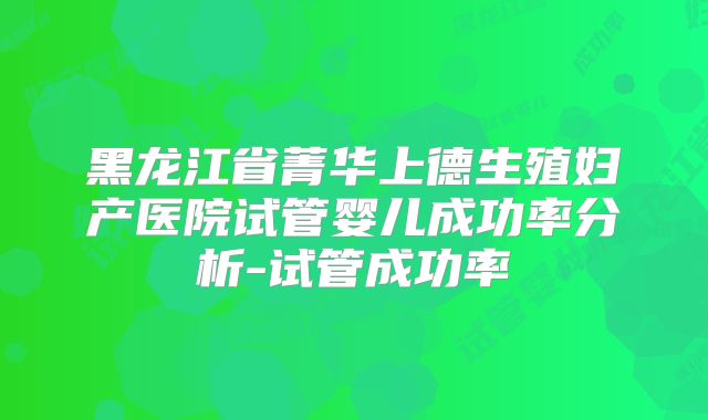 黑龙江省菁华上德生殖妇产医院试管婴儿成功率分析-试管成功率