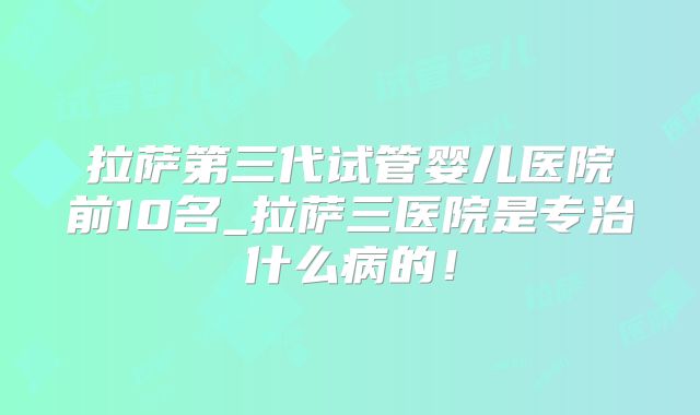 拉萨第三代试管婴儿医院前10名_拉萨三医院是专治什么病的!
