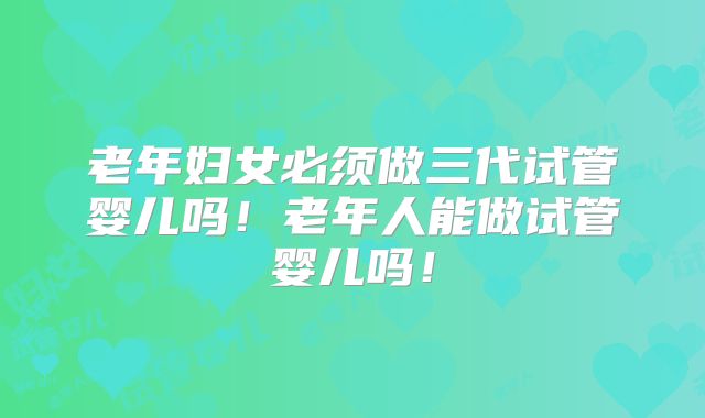 老年妇女必须做三代试管婴儿吗！老年人能做试管婴儿吗！