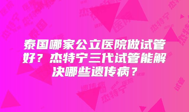 泰国哪家公立医院做试管好？杰特宁三代试管能解决哪些遗传病？