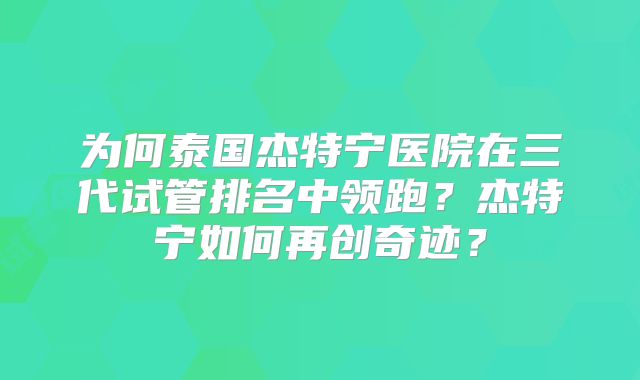 为何泰国杰特宁医院在三代试管排名中领跑？杰特宁如何再创奇迹？