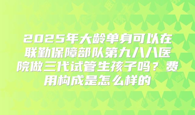 2025年大龄单身可以在联勤保障部队第九八八医院做三代试管生孩子吗?费用构成是怎么样的