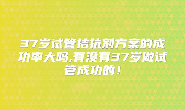 37岁试管拮抗剂方案的成功率大吗,有没有37岁做试管成功的！