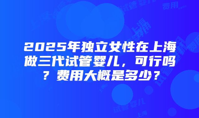 2025年独立女性在上海做三代试管婴儿，可行吗？费用大概是多少？