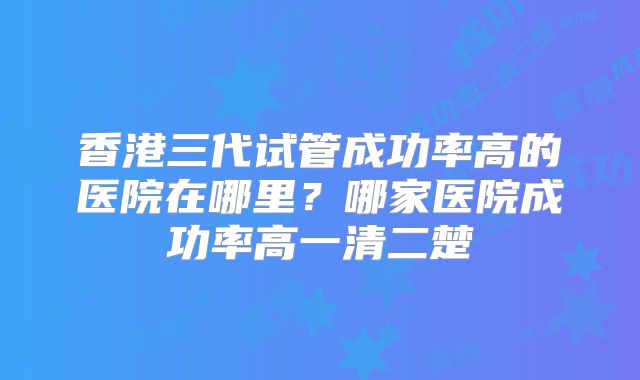香港三代试管成功率高的医院在哪里？哪家医院成功率高一清二楚