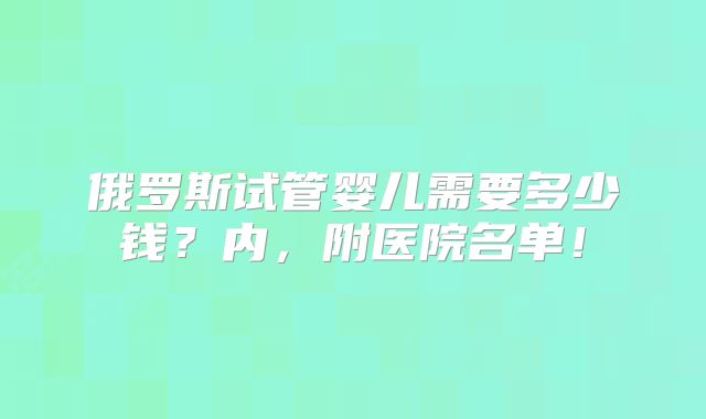 俄罗斯试管婴儿需要多少钱？内，附医院名单！