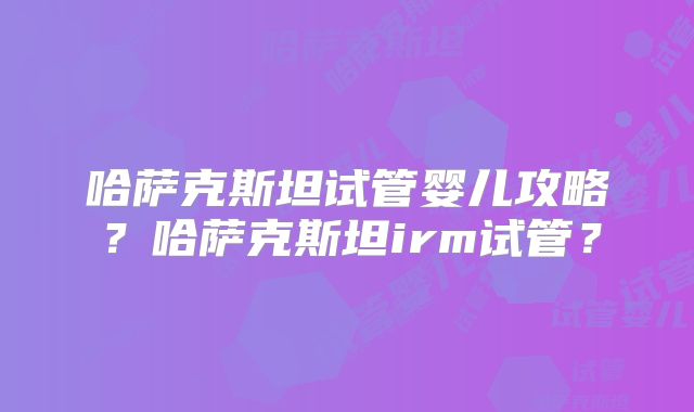 哈萨克斯坦试管婴儿攻略？哈萨克斯坦irm试管？