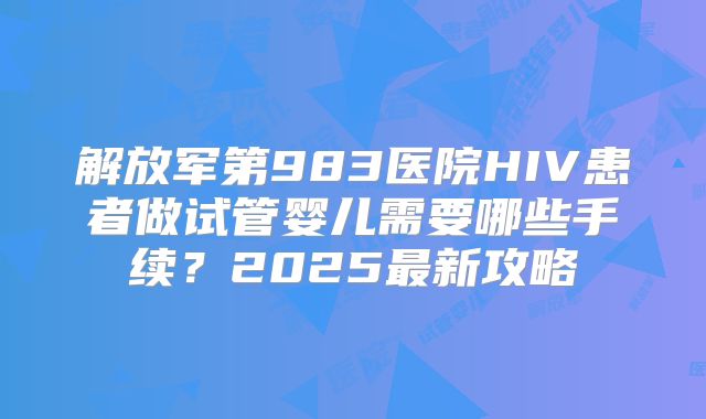 解放军第983医院HIV患者做试管婴儿需要哪些手续？2025最新攻略