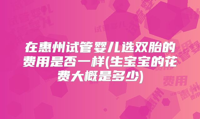在惠州试管婴儿选双胎的费用是否一样(生宝宝的花费大概是多少)