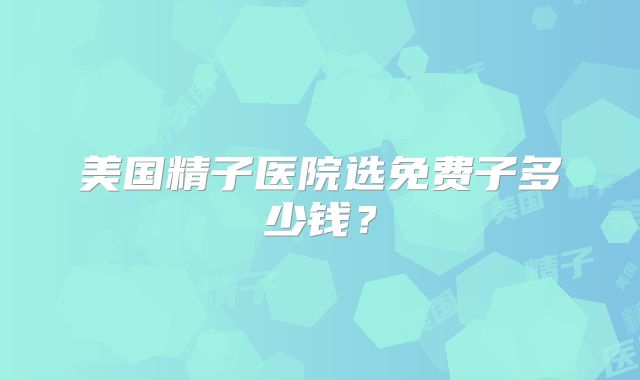 美国精子医院选免费子多少钱?