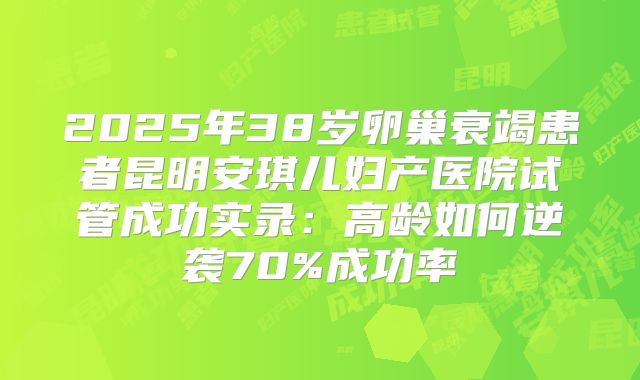 2025年38岁卵巢衰竭患者昆明安琪儿妇产医院试管成功实录：高龄如何逆袭70%成功率