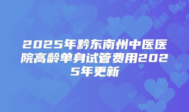 2025年黔东南州中医医院高龄单身试管费用2025年更新