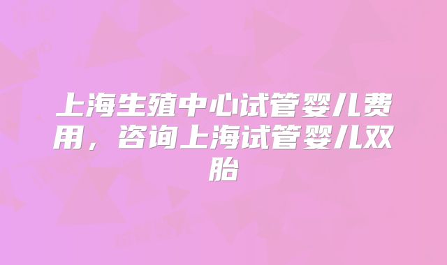 上海生殖中心试管婴儿费用，咨询上海试管婴儿双胎