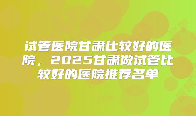 试管医院甘肃比较好的医院，2025甘肃做试管比较好的医院推荐名单