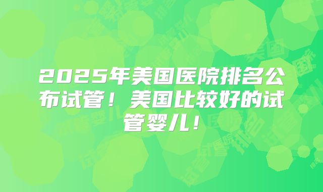 2025年美国医院排名公布试管！美国比较好的试管婴儿！