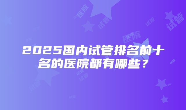 2025国内试管排名前十名的医院都有哪些？