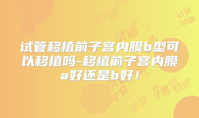 试管移植前子宫内膜b型可以移植吗-移植前子宫内膜a好还是b好！