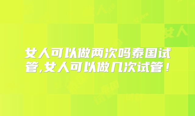 女人可以做两次吗泰国试管,女人可以做几次试管！