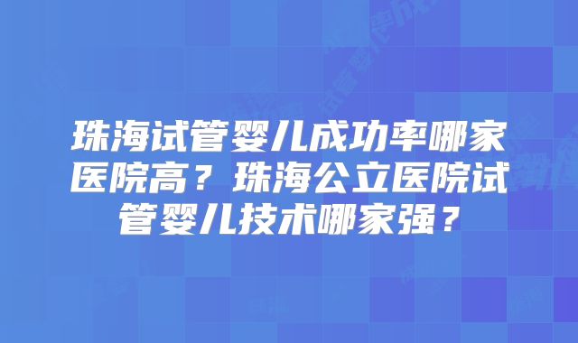 珠海试管婴儿成功率哪家医院高?珠海公立医院试管婴儿技术哪家强?