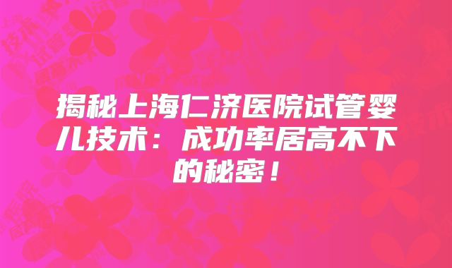 揭秘上海仁济医院试管婴儿技术:成功率居高不下的秘密!