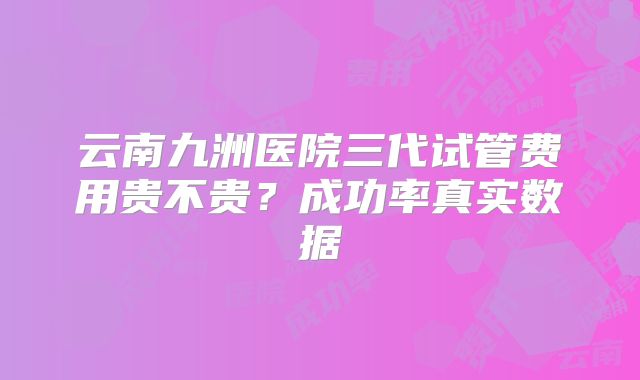 云南九洲医院三代试管费用贵不贵？成功率真实数据