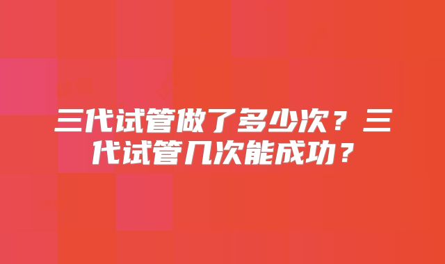 三代试管做了多少次？三代试管几次能成功？