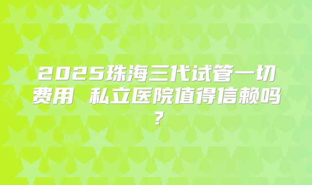 2025珠海三代试管一切费用 私立医院值得信赖吗？