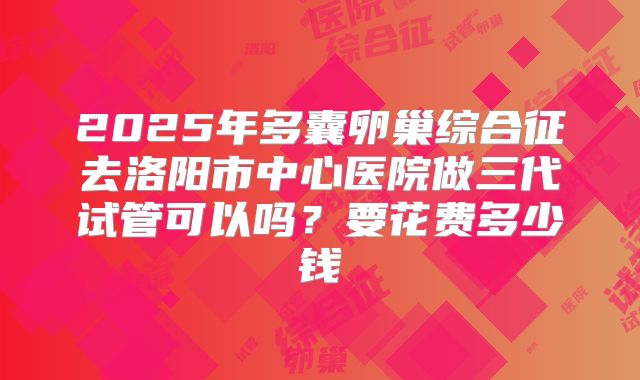 2025年多囊卵巢综合征去洛阳市中心医院做三代试管可以吗?要花费多少钱