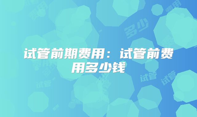 试管前期费用：试管前费用多少钱