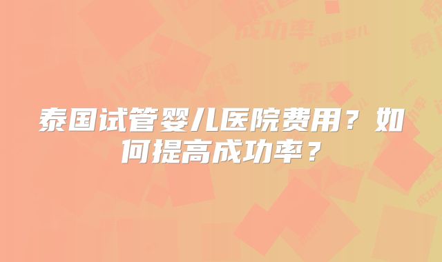 泰国试管婴儿医院费用？如何提高成功率？
