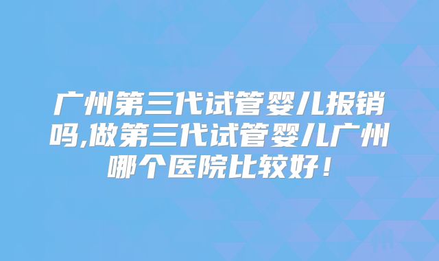 广州第三代试管婴儿报销吗,做第三代试管婴儿广州哪个医院比较好！