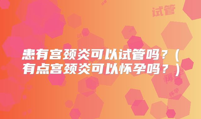 患有宫颈炎可以试管吗?(有点宫颈炎可以怀孕吗?)