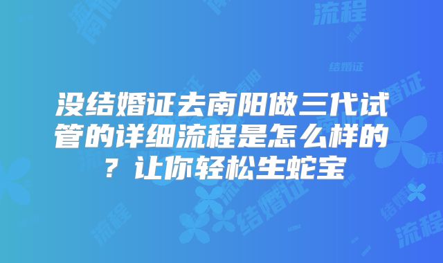 没结婚证去南阳做三代试管的详细流程是怎么样的？让你轻松生蛇宝