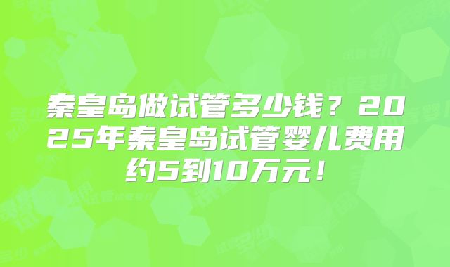 秦皇岛做试管多少钱？2025年秦皇岛试管婴儿费用约5到10万元！