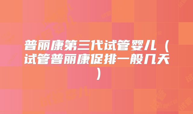 普丽康第三代试管婴儿（试管普丽康促排一般几天）