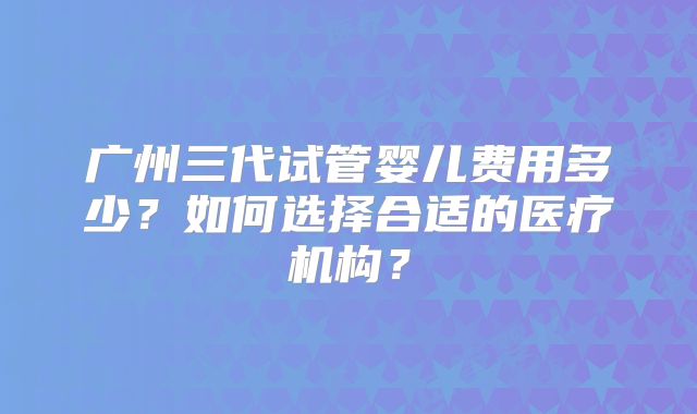 广州三代试管婴儿费用多少？如何选择合适的医疗机构？