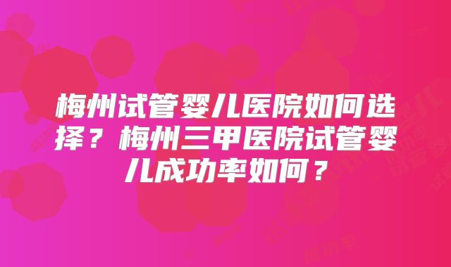 梅州试管婴儿医院如何选择？梅州三甲医院试管婴儿成功率如何？
