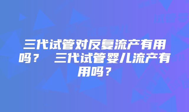 三代试管对反复流产有用吗? 三代试管婴儿流产有用吗?