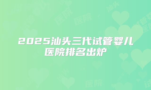2025汕头三代试管婴儿医院排名出炉
