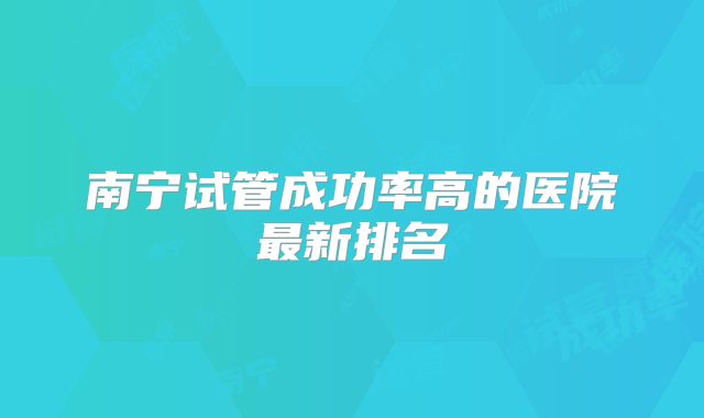 南宁试管成功率高的医院最新排名