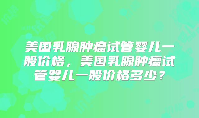 美国乳腺肿瘤试管婴儿一般价格，美国乳腺肿瘤试管婴儿一般价格多少？