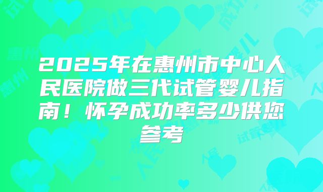 2025年在惠州市中心人民医院做三代试管婴儿指南！怀孕成功率多少供您参考