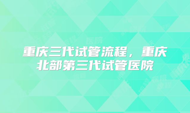 重庆三代试管流程，重庆北部第三代试管医院