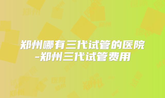 郑州哪有三代试管的医院-郑州三代试管费用
