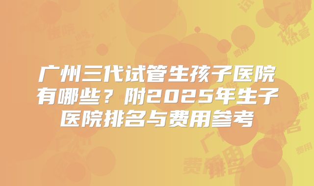 广州三代试管生孩子医院有哪些？附2025年生子医院排名与费用参考