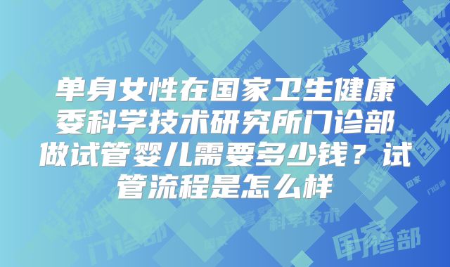 单身女性在国家卫生健康委科学技术研究所门诊部做试管婴儿需要多少钱？试管流程是怎么样